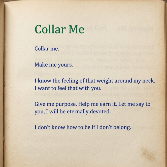 Collar me. Make me yours. I know the feeling of that weight around my neck. I want to feel that with you. Give me purpose. Help me earn it. Let me say to you, I will be eternally devoted. I don’t know how to be if I don’t belong